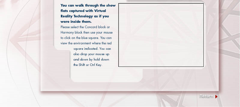 You can walk through the show flats captured with Virtual Reality technology as if you were inside them. Please select th Concord block or Harmony block then use ypur mouse to click on the blue square. You can view the wnvironment where the red square indicated. You can also drop your mouse up and down by hold down the Shift or Ctrl Key.