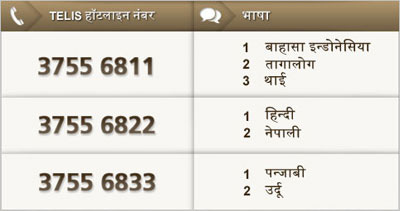 TELIS हॉटलाइन नंबर: 3755 6811; भाषा: 1 बाहासा इन्डोनेसिया, 2 तागालोग, 3 थाई. TELIS हॉटलाइन नंबर: 3755 6822; भाषा: 1 हिन्दी, 2 नेपाली. TELIS हॉटलाइन नंबर: 3755 6833; भाषा: 1 पन्जाबी, 2 उर्दू.