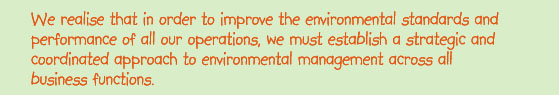 We realise theat in order to improve the environmental standards and performance of all our operations, we must establish a strategic and coordinated approach to environmental management across all business functions.